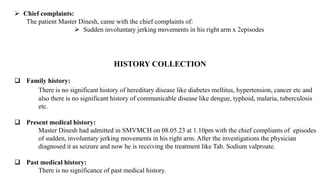  Chief complaints:
The patient Master Dinesh, came with the chief complaints of:
 Sudden involuntary jerking movements in his right arm x 2episodes
HISTORY COLLECTION
 Family history:
There is no significant history of hereditary disease like diabetes mellitus, hypertension, cancer etc and
also there is no significant history of communicable disease like dengue, typhoid, malaria, tuberculosis
etc.
 Present medical history:
Master Dinesh had admitted in SMVMCH on 08.05.23 at 1.10pm with the chief compliants of episodes
of sudden, involuntary jerking movements in his right arm. After the investigations the physician
diagnosed it as seizure and now he is receiving the treatment like Tab. Sodium valproate.
 Past medical history:
There is no significance of past medical history.
 
