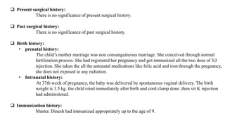  Present surgical history:
There is no significance of present surgical history.
 Past surgical history:
There is no significance of past surgical history.
 Birth history:
• prenatal history:
The child’s mother marriage was non consanguineous marriage. She conceived through normal
fertilization process. She had registered her pregnancy and got immunized all the two dose of Td
injection. She taken the all the antenatal medications like folic acid and iron through the pregnancy,
she does not exposed to any radiation.
• Intranatal history:
At 37th week of pregnancy, the baby was delivered by spontaneous vaginal delivery. The birth
weight is 3.5 kg. the child cried immediately after birth and cord clamp done ,then vit K injection
had administered.
 Immunization history:
Master. Dinesh had immunized appropriately up to the age of 9.
 