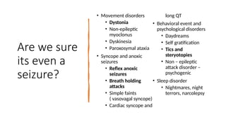 Are we sure
its even a
seizure?
• Movement disorders
• Dystonia
• Non-epileptic
myoclonus
• Dyskinesia
• Paroxosymal ataxia
• Syncope and anoxic
seizures
• Reflex anoxic
seizures
• Breath holding
attacks
• Simple faints
( vasovagal syncope)
• Cardiac syncope and
long QT
• Behavioral event and
psychological disorders
• Daydreams
• Self gratification
• Tics and
steryotopies
• Non – epileptic
attack disorder –
psychogenic
• Sleep disorder
• Nightmares, night
terrors, narcolepsy
 