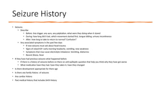 Seizure History
• Seizures
• Describe
• Before: Any trigger, any aura, any palpitation, what were they doing when it stared
• During: how long did it last, which movement started first, tongue bitting, urinary incontinence
• After: how long to take to return to normal? Confusion?
• Any associated symptoms in the past few days
• If new seizures must ask about head trauma
• Signs of raised ICP: early morning headache, vomiting, new weakness
• Symptoms that may cause electrolyte imbalance: Vomiting, diahorrea
• Recent illness, fever
• If they have had previous seizures what happened before
• If there is a history of seizures before on there on anti-epilieptic question that help you think why they have got worse
• What medication have they had, have they taken it, have they changed
• Is there development appropriate for there age
• Is there any family history of seizures
• Any cardiac history
• Past medical history that includes birth history
 