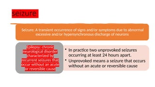 seizure
Seizure: A transient occurrence of signs and/or symptoms due to abnormal
excessive and/or hypersynchronous discharge of neurons
• In practice two unprovoked seizures
occurring at least 24 hours apart.
• Unprovoked means a seizure that occurs
without an acute or reversible cause
Epilepsy: chronic
neurological disorder
characterized by
recurrent seizures that
occur without an acute
or reversible cause
 