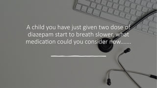 A child you have just given two dose of
diazepam start to breath slower, what
medication could you consider now…….
 