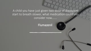 A child you have just given two dose of diazepam
start to breath slower, what medication could you
consider now…….
Flumazenil
 