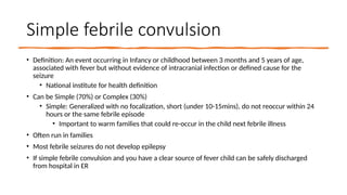 Simple febrile convulsion
• Definition: An event occurring in Infancy or childhood between 3 months and 5 years of age,
associated with fever but without evidence of intracranial infection or defined cause for the
seizure
• National institute for health definition
• Can be Simple (70%) or Complex (30%)
• Simple: Generalized with no focalization, short (under 10-15mins), do not reoccur within 24
hours or the same febrile episode
• Important to warm families that could re-occur in the child next febrile illness
• Often run in families
• Most febrile seizures do not develop epilepsy
• If simple febrile convulsion and you have a clear source of fever child can be safely discharged
from hospital in ER
 