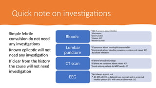 Quick note on investigations
Simple febrile
convulsion do not need
any investigations
Known epileptic will not
need any investigation
If clear from the history
the cause will not need
investigation
• CBC if concerns about infection
• Electrolytes
• Liver function
• Malaria RDT
• BLOOD GLUSOE
Bloods:
• If concerns about meningitis/encephalitis
• Contraindication: bleeding concerns, evidence of raised ICP,
localized infection
Lumbar
puncture
• If there is focal neurology
• If there are concerns about raised ICP
• Most seizure patient do NOT need a CT
CT scan
• Not always a good test
• 40-50% of EEG in Epileptic are normal, and in a normal
healthy person 5% will have an abnormal EEG
EEG
 