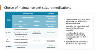 Choice of maintaince anti-seizure medications
• Children having more than three
seizure ( except SFC) consider
seizures medication
• Aiming for the lowest dose and
lowest number of seizure
medication
• More than 2 anti-seizure
medication ( not including
benzodiazepine) is not likely to
be helpful
• If already on anti-epilieptics is
the child on the right dose?
 