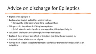 Advice on discharge for Epileptics
• Explain what epilepsy is
• Explain what to do if a child has another seizure
• Remove the child from where thing can harm them
• Things a child should not do if they have epilepsy
• Be left alone in water, be alone near open fire, think about heights
• Talk about the importance of compliance with medication
• Explain if there are any side effect of the drugs that they should look out for
• Can think about advice around stigma
• Advice them to seek support for someone to monitor there seizure medication as an
outpatient
 
