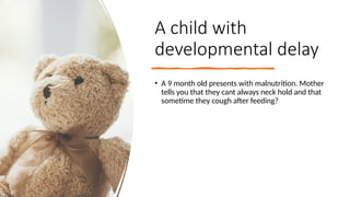A child with
developmental delay
• A 9 month old presents with malnutrition. Mother
tells you that they cant always neck hold and that
sometime they cough after feeding?
 