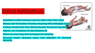 status epliepticus
Acondition In Which Aseizure Lasts For About More Than 5mint
Without Self Termination Therefore Requiring With Antiepliptic Drugs
If Seizure Persist More Than 30mints Despite The Use Of Two AEDS
Patients Are Considered To Have Refactory SE
Which Can Have Long Term Consequences Including
Neuronal Death’ Neuronal Injury ‘And Alteration Of Neuronal
Netwerks
 