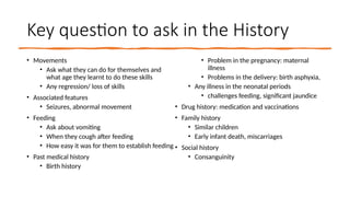 Key question to ask in the History
• Movements
• Ask what they can do for themselves and
what age they learnt to do these skills
• Any regression/ loss of skills
• Associated features
• Seizures, abnormal movement
• Feeding
• Ask about vomiting
• When they cough after feeding
• How easy it was for them to establish feeding
• Past medical history
• Birth history
• Problem in the pregnancy: maternal
illness
• Problems in the delivery: birth asphyxia,
• Any illness in the neonatal periods
• challenges feeding, significant jaundice
• Drug history: medication and vaccinations
• Family history
• Similar children
• Early infant death, miscarriages
• Social history
• Consanguinity
 