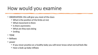 How would you examine
• OBSERVATION: this will give you most of the clues
• What is the position of the limbs at rest
• What movement is there
• Is there asymmetry
• What are they eyes doing
• Smiling
• TONE
• Reflexes
• power
• If you never practice on a healthy baby you will never know what normal feels like
• Have a look up baby reflexes
 