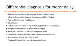 Differential diagnosis for motor delay
• Vascular: Perinatal ischemia, neonatal strokes, hydrocephalus
• Infective: Congenital infections, Consequence of CNS infection
• Trauma: Birth trauma, Head trauma
• Autoimmune:
• Metabolic: Inborn errors of metabolism, hypothyroidism, kernicterus,
• Iatrogenic: Consequence of medication or surgery
• Neoplastic: Tumours – brain or paraneoplastic effect
• Congential: Congenital malformation, can be part of syndrome
• Degenerative: Genetic disorder e.g. SMA
• Functional: Malnutrition, poverty, poor attachment
 