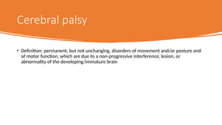 Cerebral palsy
• Definition: permanent, but not unchanging, disorders of movement and/or posture and
of motor function, which are due to a non-progressive interference, lesion, or
abnormality of the developing/immature brain
 