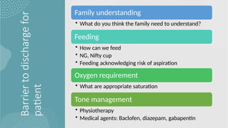 Barrier
to
discharge
for
patient
Family understanding
• What do you think the family need to understand?
Feeding
• How can we feed
• NG, Nifty cup
• Feeding acknowledging risk of aspiration
Oxygen requirement
• What are appropriate saturation
Tone management
• Physiotherapy
• Medical agents: Baclofen, diazepam, gabapentin
 