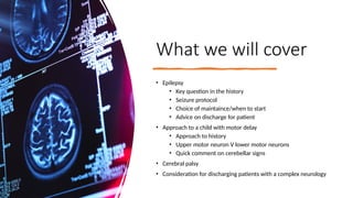 What we will cover
• Epilepsy
• Key question in the history
• Seizure protocol
• Choice of maintaince/when to start
• Advice on discharge for patient
• Approach to a child with motor delay
• Approach to history
• Upper motor neuron V lower motor neurons
• Quick comment on cerebellar signs
• Cerebral palsy
• Consideration for discharging patients with a complex neurology
 