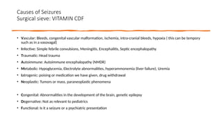 Causes of Seizures
Surgical sieve: VITAMIN CDF
• Vascular: Bleeds, congenital vascular malformation, ischemia, intra-cranial bleeds, hypoxia ( this can be tempory
such as in a vasovagal)
• Infective: Simple febrile convulsions, Meningitis, Encephalitis, Septic encephalopathy
• Traumatic: Head trauma
• Autoimmune: Autoimmune encephalopathy (NMDR)
• Metabolic: Hypoglycemia, Electrolyte abnormalities, hyperammonemia (liver failure), Uremia
• Iatrogenic: poising or medication we have given, drug withdrawal
• Neoplastic: Tumors or mass, paraneoplastic phenomena
• Congenital: Abnormalities in the development of the brain, genetic epilepsy
• Degernative: Not as relevant to pediatrics
• Functional: Is it a seizure or a psychiatric presentation
 