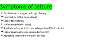Symptoms of seizure
 Eye deviation,staring or rapid eye blinking
 Lip smack or bitting down(clonic)
 Loss of tone (atonic)
 Stiff extended limbs( tonic)
 Rhythmic jerking of limbs or nodding of head( Tonic- clonic)
 Loss of consciousness or impaired awareness
 Appearing confused or notion of absence
 