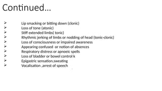 Continued…
 Lip smacking or bitting down (clonic)
 Loss of tone (atonic)
 Stiff extended limbs( tonic)
 Rhythmic jerking of limbs or nodding of head (tonic-clonic)
 Loss of consciousness or impaired awareness
 Appearing confused or notion of absences
 Respiratory distress or apnoeic spells
 Loss of bladder or bowel control k
 Epigastric sensation,sweating
 Vocalisation ,arrest of speech
l
 