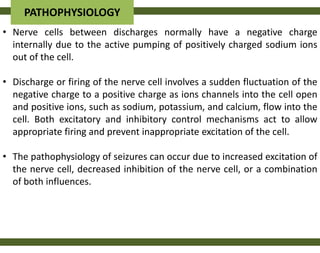 PATHOPHYSIOLOGY
• Nerve cells between discharges normally have a negative charge
  internally due to the active pumping of positively charged sodium ions
  out of the cell.

• Discharge or firing of the nerve cell involves a sudden fluctuation of the
  negative charge to a positive charge as ions channels into the cell open
  and positive ions, such as sodium, potassium, and calcium, flow into the
  cell. Both excitatory and inhibitory control mechanisms act to allow
  appropriate firing and prevent inappropriate excitation of the cell.

• The pathophysiology of seizures can occur due to increased excitation of
  the nerve cell, decreased inhibition of the nerve cell, or a combination
  of both influences.
 