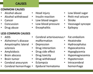 CAUSES
COMMOM CAUSES
• Alcohol abuse          •   Head injury          •   Low blood sugar
• Alcohol withdrawal     •   Insulin reaction     •   Petit-mal seizure
• Cancer                 •   Low blood oxygen     •   Stroke
• Concussion             •   Low blood pressure   •   Vasovagal syncope
• Drug abuse             •   Encephalitis         •   Epilepsy
LESS COMMON CAUSES
• AIDS                   • Cerebral arteriovenous •   Fat embolism
• Alzheimer's disease      malformation           •   Heatstroke
   Amyotrophic lateral   • Depression             •   Hydrocephalus
   sclerosis             • Drug interaction       •   Hypocalcemia
• Amyloidosis            • Drug side effect       •   Hypoglycemia
• Brain abscess          • Drug toxicity          •   Hypomagnesemia
• Brain tumor            • Drug withdrawal        •   Hypotension
• Cerebral aneurysm      • Eclampsia              •   Intracerebral
• Cerebral hemorrhage    • Epidural hematoma          hemorrhage
 