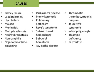 CAUSES

•   Kidney failure       • Parkinson's disease   • Thrombotic
•   Lead poisoning       • Phenylketonuria         thrombocytopenic
•   Liver failure        • Pulmonary               purpura
•   Malaria                embolism              • Tourette's
•   Meningitis           • Reye's syndrome         syndrome
•   Multiple sclerosis   • Subarachnoid          • Whooping cough
•   Neurofibromatosis      hemorrhage            • Thiamine
•   Neurosyphilis        • Subdural                deficiency
•   Organophosphate        hematoma              • Sarcoidosis
    poisoning            • Tay-Sachs disease
 