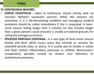 TYPES
IV. CONTINUOUS SEIZURES
• STATUS EPILEPTICUS : refers to continuous seizure activity with no
    recovery between successive seizures. When the seizures are
    convulsive, it is a life-threatening condition and emergency medical
    assistance should be called immediately if this is suspected. A tonic-
    clonic seizure lasting longer than 5 minutes (or two minutes longer
    than a given person's usual seizures) is usually considered grounds for
    calling the emergency services.
• EPILEPSIA PARTIALIS CONTINUA : is a rare type of focal motor seizure
    (hands and face) which recurs every few seconds or minutes for
    extended periods (days or years). It is usually due to strokes in adults
    and focal cortical inflammatory processes in children (Rasmussen's
    encephalitis), possibly caused by chronic viral infections or
    autoimmune processes.
 