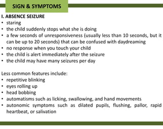 SIGN & SYMPTOMS
I. ABSENCE SEIZURE
• staring
• the child suddenly stops what she is doing
• a few seconds of unresponsiveness (usually less than 10 seconds, but it
   can be up to 20 seconds) that can be confused with daydreaming
• no response when you touch your child
• the child is alert immediately after the seizure
• the child may have many seizures per day

Less common features include:
• repetitive blinking
• eyes rolling up
• head bobbing
• automatisms such as licking, swallowing, and hand movements
• autonomic symptoms such as dilated pupils, flushing, pallor, rapid
  heartbeat, or salivation
 