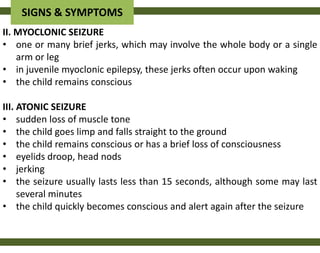 SIGNS & SYMPTOMS
II. MYOCLONIC SEIZURE
• one or many brief jerks, which may involve the whole body or a single
    arm or leg
• in juvenile myoclonic epilepsy, these jerks often occur upon waking
• the child remains conscious

III. ATONIC SEIZURE
• sudden loss of muscle tone
• the child goes limp and falls straight to the ground
• the child remains conscious or has a brief loss of consciousness
• eyelids droop, head nods
• jerking
• the seizure usually lasts less than 15 seconds, although some may last
     several minutes
• the child quickly becomes conscious and alert again after the seizure
 