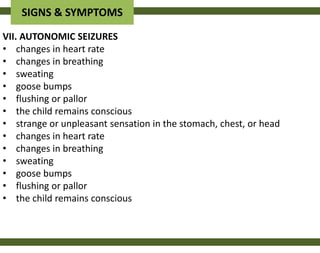 SIGNS & SYMPTOMS
VII. AUTONOMIC SEIZURES
• changes in heart rate
• changes in breathing
• sweating
• goose bumps
• flushing or pallor
• the child remains conscious
• strange or unpleasant sensation in the stomach, chest, or head
• changes in heart rate
• changes in breathing
• sweating
• goose bumps
• flushing or pallor
• the child remains conscious
 