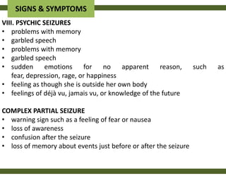 SIGNS & SYMPTOMS
VIII. PSYCHIC SEIZURES
• problems with memory
• garbled speech
• problems with memory
• garbled speech
• sudden       emotions      for    no   apparent    reason,     such   as
    fear, depression, rage, or happiness
• feeling as though she is outside her own body
• feelings of déjà vu, jamais vu, or knowledge of the future

COMPLEX PARTIAL SEIZURE
• warning sign such as a feeling of fear or nausea
• loss of awareness
• confusion after the seizure
• loss of memory about events just before or after the seizure
 