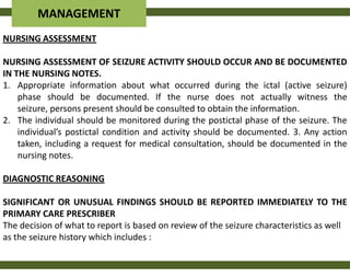 MANAGEMENT
NURSING ASSESSMENT

NURSING ASSESSMENT OF SEIZURE ACTIVITY SHOULD OCCUR AND BE DOCUMENTED
IN THE NURSING NOTES.
1. Appropriate information about what occurred during the ictal (active seizure)
    phase should be documented. If the nurse does not actually witness the
    seizure, persons present should be consulted to obtain the information.
2. The individual should be monitored during the postictal phase of the seizure. The
    individual’s postictal condition and activity should be documented. 3. Any action
    taken, including a request for medical consultation, should be documented in the
    nursing notes.

DIAGNOSTIC REASONING

SIGNIFICANT OR UNUSUAL FINDINGS SHOULD BE REPORTED IMMEDIATELY TO THE
PRIMARY CARE PRESCRIBER
The decision of what to report is based on review of the seizure characteristics as well
as the seizure history which includes :
 