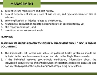 MANAGEMENT
1. current seizure medications and past history,
2. current frequency of seizures, date of last seizure, and type and characteristics of
   seizures,
3. any complications or injuries related to the seizures,
4. neurological consultation reports including results of specified follow-up,
5. EEG reports and results, and
6. recent serum anticonvulsant levels.

PLANNING

PLANNING STRATEGIES RELATED TO SEIZURE MANAGEMENT SHOULD OCCUR AND BE
DOCUMENTED

1. The individual’s risk factors and actual or potential health problems should be
   included in the health assessment report and also in the Single Plan as needed.
2. If the individual receives psychotropic medication, information about the
   individual's seizure status and anticonvulsant medications should be discussed and
   documented as part of the individual’s Psychotropic Drug Review Plan.
 