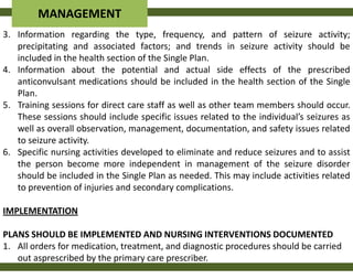 MANAGEMENT
3. Information regarding the type, frequency, and pattern of seizure activity;
   precipitating and associated factors; and trends in seizure activity should be
   included in the health section of the Single Plan.
4. Information about the potential and actual side effects of the prescribed
   anticonvulsant medications should be included in the health section of the Single
   Plan.
5. Training sessions for direct care staff as well as other team members should occur.
   These sessions should include specific issues related to the individual’s seizures as
   well as overall observation, management, documentation, and safety issues related
   to seizure activity.
6. Specific nursing activities developed to eliminate and reduce seizures and to assist
   the person become more independent in management of the seizure disorder
   should be included in the Single Plan as needed. This may include activities related
   to prevention of injuries and secondary complications.

IMPLEMENTATION

PLANS SHOULD BE IMPLEMENTED AND NURSING INTERVENTIONS DOCUMENTED
1. All orders for medication, treatment, and diagnostic procedures should be carried
   out asprescribed by the primary care prescriber.
 