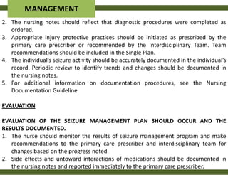 MANAGEMENT
2. The nursing notes should reflect that diagnostic procedures were completed as
   ordered.
3. Appropriate injury protective practices should be initiated as prescribed by the
   primary care prescriber or recommended by the Interdisciplinary Team. Team
   recommendations should be included in the Single Plan.
4. The individual’s seizure activity should be accurately documented in the individual’s
   record. Periodic review to identify trends and changes should be documented in
   the nursing notes.
5. For additional information on documentation procedures, see the Nursing
   Documentation Guideline.

EVALUATION

EVALUATION OF THE SEIZURE MANAGEMENT PLAN SHOULD OCCUR AND THE
RESULTS DOCUMENTED.
1. The nurse should monitor the results of seizure management program and make
   recommendations to the primary care prescriber and interdisciplinary team for
   changes based on the progress noted.
2. Side effects and untoward interactions of medications should be documented in
   the nursing notes and reported immediately to the primary care prescriber.
 