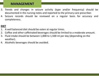 MANAGEMENT
3. Trends and changes in seizure activity (type and/or frequency) should be
   documented in the nursing notes and reported to the primary care prescriber.
4. Seizure records should be reviewed on a regular basis for accuracy and
   completeness.

DIET
1. A well balanced diet should be eaten at regular times.
2. Coffee and other caffeinated beverages should be limited to a moderate amount.
3. Fluid intake should be between 1,000 to 1,500 ml per day (depending on the
   weather).
4. Alcoholic beverages should be avoided.
 
