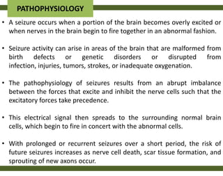 PATHOPHYSIOLOGY
• A seizure occurs when a portion of the brain becomes overly excited or
  when nerves in the brain begin to fire together in an abnormal fashion.

• Seizure activity can arise in areas of the brain that are malformed from
  birth defects or genetic disorders or disrupted from
  infection, injuries, tumors, strokes, or inadequate oxygenation.

• The pathophysiology of seizures results from an abrupt imbalance
  between the forces that excite and inhibit the nerve cells such that the
  excitatory forces take precedence.

• This electrical signal then spreads to the surrounding normal brain
  cells, which begin to fire in concert with the abnormal cells.

• With prolonged or recurrent seizures over a short period, the risk of
  future seizures increases as nerve cell death, scar tissue formation, and
  sprouting of new axons occur.
 