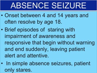 ABSENCE SEIZURE
• Onset between 4 and 14 years and
often resolve by age 18.
• Brief episodes of staring with
impairment of awareness and
responsive that begin without warning
and end suddenly, leaving patient
alert and attentive.
• In simple absence seizures, patient
only stares.
 