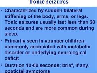 Tonic seizures
• Characterized by sudden bilateral
stiffening of the body, arms, or legs.
Tonic seizures usually last less than 20
seconds and are more common during
sleep.
• Primarily seen in younger children;
commonly associated with metabolic
disorder or underlying neurological
deficit
• Duration 10-60 seconds; brief, if any,
postictal symptoms
 