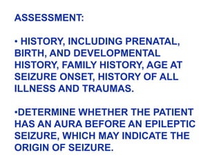 ASSESSMENT:
• HISTORY, INCLUDING PRENATAL,
BIRTH, AND DEVELOPMENTAL
HISTORY, FAMILY HISTORY, AGE AT
SEIZURE ONSET, HISTORY OF ALL
ILLNESS AND TRAUMAS.
•DETERMINE WHETHER THE PATIENT
HAS AN AURA BEFORE AN EPILEPTIC
SEIZURE, WHICH MAY INDICATE THE
ORIGIN OF SEIZURE.
 