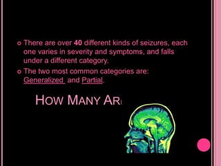 There are over 40 different kinds of seizures, each one varies in severity and symptoms, and falls under a different category.The two most common categories are: Generalized and Partial.How Many Are There?