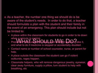As a teacher, the number one thing we should do is be aware of the student’s needs.  In order to do that, a teacher should formulate a plan with the student and their family in the event of an emergency. This plan should include but not be limited to:A place within the classroom for students to go in order to lie down when a seizure is comingPrescribed medication and times when student needs to take it, and what to do if medicine is skipped or accidentally doubled.Contact name or number of school counselor, nurse, or parent for help.A place outside the classroom the student can go if violent outbursts, rages happen.Classmate helpers, who will remove dangerous jewelry, eyewear, clear away furniture, supply a pillow, turn student to help with breathing, etcWhat Should We Do?