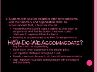 How Do We Accommodate?Students with seizure disorders often have problems with their memory and organization skills. To accommodate that, a teacher should:Require that the student keep a planner to write down all assignments. And that the student have color coded notebooks to organize different subjects.Be willing to accommodate extra time for assignments or tests.Decide on a verbal or visual cue that the student can use if they feel a seizure approaching.Break down larger assignments into smaller parts.Use repetitive strategies throughout a unit.Provide mnemonic devices to aid the child with memorization.Most  important? Maintain communication with the student and their family.