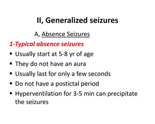 II, Generalized seizures
A, Absence Seizures
1-Typical absence seizures
 Usually start at 5-8 yr of age
 They do not have an aura
 Usually last for only a few seconds
 Do not have a postictal period
 Hyperventilation for 3-5 min can precipitate
the seizures
 