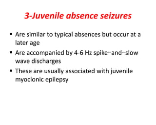3-Juvenile absence seizures
 Are similar to typical absences but occur at a
later age
 Are accompanied by 4-6 Hz spike–and–slow
wave discharges
 These are usually associated with juvenile
myoclonic epilepsy
 