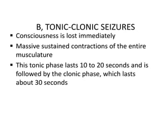 B, TONIC-CLONIC SEIZURES
 Consciousness is lost immediately
 Massive sustained contractions of the entire
musculature
 This tonic phase lasts 10 to 20 seconds and is
followed by the clonic phase, which lasts
about 30 seconds
 
