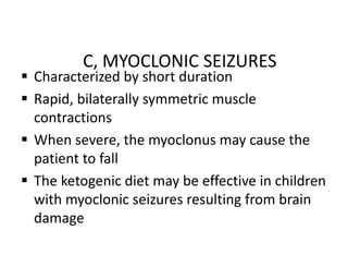 C, MYOCLONIC SEIZURES
 Characterized by short duration
 Rapid, bilaterally symmetric muscle
contractions
 When severe, the myoclonus may cause the
patient to fall
 The ketogenic diet may be effective in children
with myoclonic seizures resulting from brain
damage
 