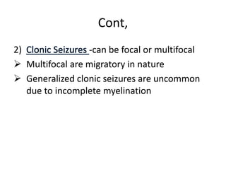 Cont,
2) -can be focal or multifocal
 Multifocal are migratory in nature
 Generalized clonic seizures are uncommon
due to incomplete myelination
 