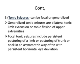 Cont,
3) -can be focal or generalized
Generalized tonic seizures are bilateral tonic
limb extension or tonic flexion of upper
extremities
Focal tonic seizures include persistent
posturing of a limb or posturing of trunk or
neck in an asymmetric way often with
persistent horizontal eye deviation
 