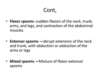 Cont,
• Flexor spasms -sudden flexion of the neck, trunk,
arms, and legs, and contraction of the abdominal
muscles
• Extensor spasms —abrupt extension of the neck
and trunk, with abduction or adduction of the
arms or legs
• Mixed spasms —Mixture of flexor-extensor
spasms
 