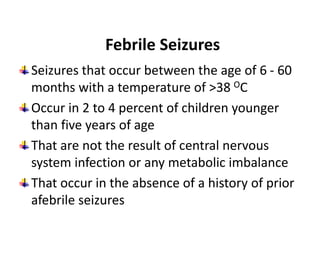 Febrile Seizures
Seizures that occur between the age of 6 - 60
months with a temperature of >38 OC
Occur in 2 to 4 percent of children younger
than five years of age
That are not the result of central nervous
system infection or any metabolic imbalance
That occur in the absence of a history of prior
afebrile seizures
 